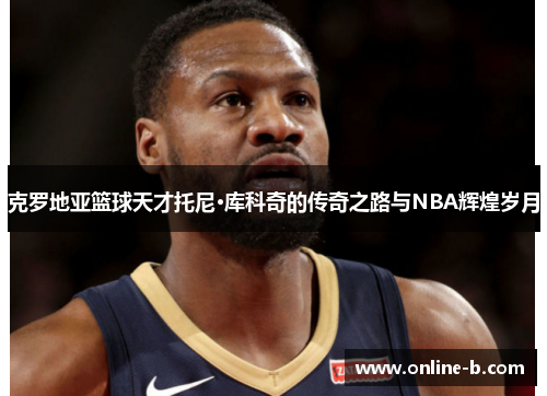 克罗地亚篮球天才托尼·库科奇的传奇之路与NBA辉煌岁月