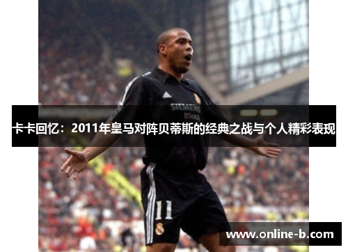 卡卡回忆：2011年皇马对阵贝蒂斯的经典之战与个人精彩表现