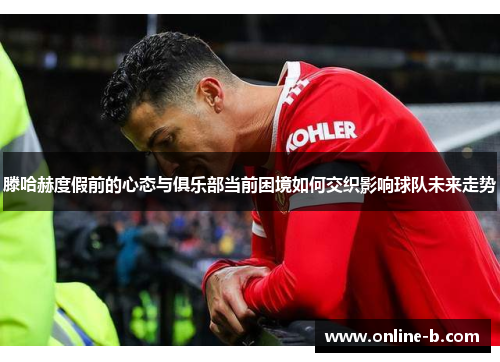 滕哈赫度假前的心态与俱乐部当前困境如何交织影响球队未来走势