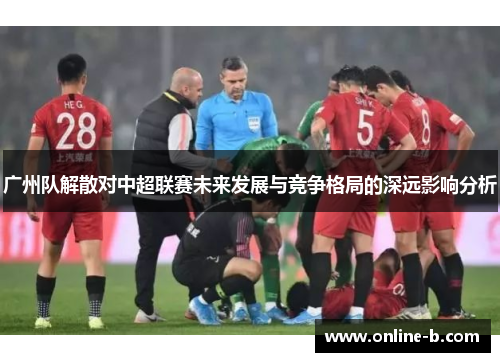 广州队解散对中超联赛未来发展与竞争格局的深远影响分析