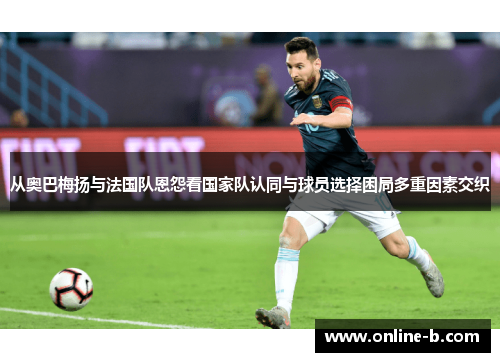 从奥巴梅扬与法国队恩怨看国家队认同与球员选择困局多重因素交织