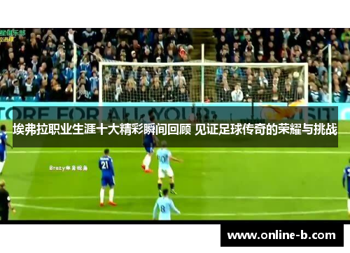 埃弗拉职业生涯十大精彩瞬间回顾 见证足球传奇的荣耀与挑战