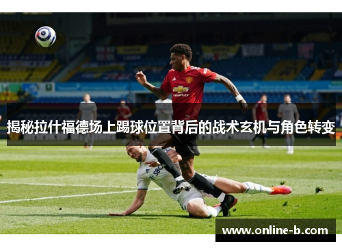 揭秘拉什福德场上踢球位置背后的战术玄机与角色转变