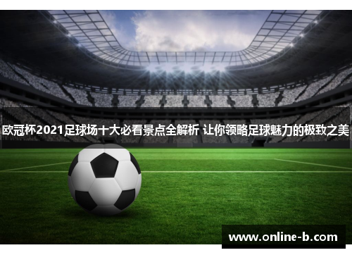欧冠杯2021足球场十大必看景点全解析 让你领略足球魅力的极致之美